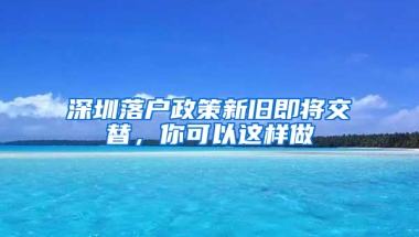 深圳落户政策新旧即将交替，你可以这样做