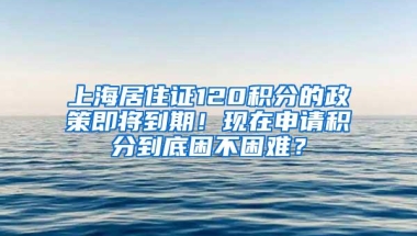 上海居住证120积分的政策即将到期！现在申请积分到底困不困难？