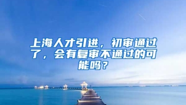 上海人才引进，初审通过了，会有复审不通过的可能吗？