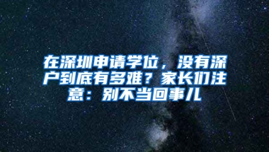 在深圳申请学位，没有深户到底有多难？家长们注意：别不当回事儿