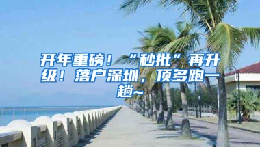 开年重磅！“秒批”再升级！落户深圳，顶多跑一趟~