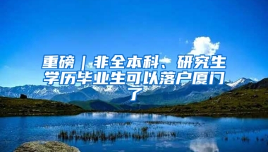 重磅｜非全本科、研究生学历毕业生可以落户厦门了