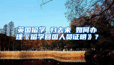 英国留学 归去来 如何办理《留学回国人员证明》？