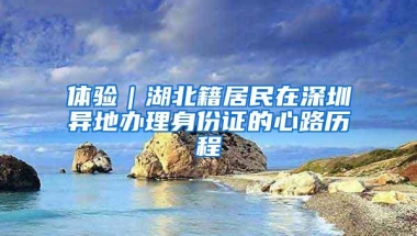 体验｜湖北籍居民在深圳异地办理身份证的心路历程