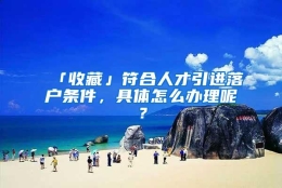 「收藏」符合人才引进落户条件，具体怎么办理呢？