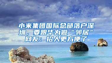 小米集团国际总部落户深圳，要跟华为做“邻居”网友：招人更方便了