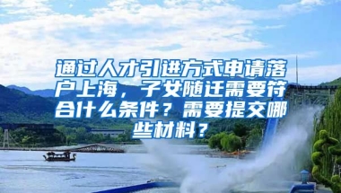 通过人才引进方式申请落户上海，子女随迁需要符合什么条件？需要提交哪些材料？