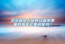 灵活就业人员的社保缴费基数每年也要调整吗？