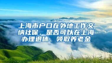 上海市户口在外地工作交纳社保，是否可以在上海办理退休、领取养老金