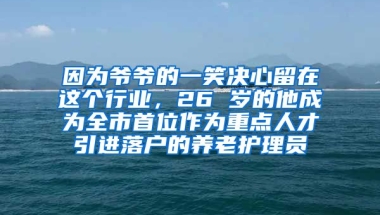 因为爷爷的一笑决心留在这个行业，26 岁的他成为全市首位作为重点人才引进落户的养老护理员