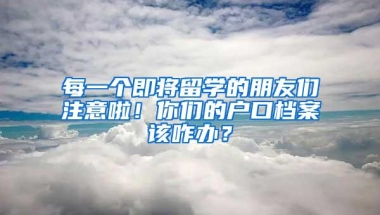 每一个即将留学的朋友们注意啦！你们的户口档案该咋办？