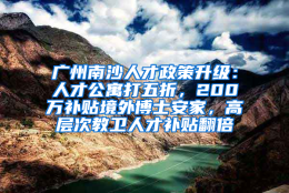 广州南沙人才政策升级：人才公寓打五折，200万补贴境外博士安家，高层次教卫人才补贴翻倍