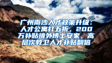 广州南沙人才政策升级：人才公寓打五折，200万补贴境外博士安家，高层次教卫人才补贴翻倍