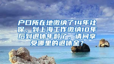 户口所在地缴纳了14年社保，到上海工作缴纳10年后到退休年龄了，请问享受哪里的退休金？