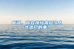 听说，你在烦恼高层次人才落户的事？