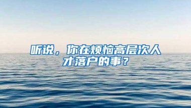 听说，你在烦恼高层次人才落户的事？