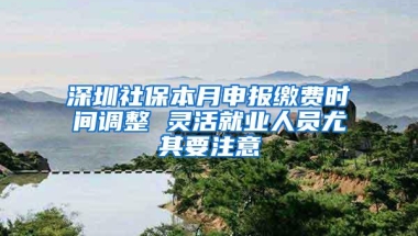 深圳社保本月申报缴费时间调整 灵活就业人员尤其要注意