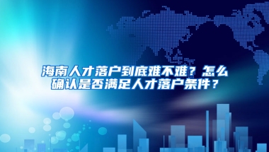 海南人才落户到底难不难？怎么确认是否满足人才落户条件？