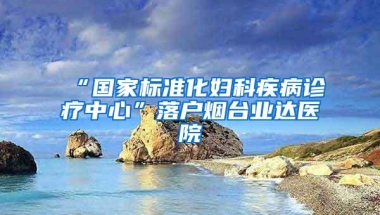 “国家标准化妇科疾病诊疗中心”落户烟台业达医院