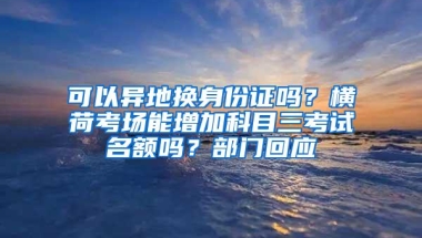 可以异地换身份证吗？横荷考场能增加科目三考试名额吗？部门回应