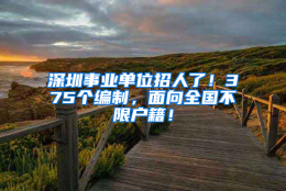 深圳事业单位招人了！375个编制，面向全国不限户籍！