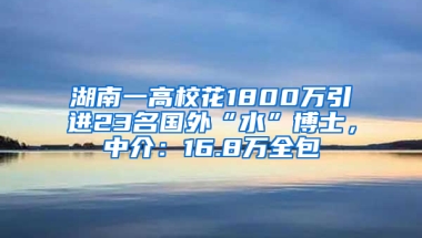 湖南一高校花1800万引进23名国外“水”博士，中介：16.8万全包