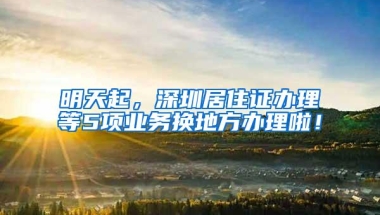 明天起，深圳居住证办理等5项业务换地方办理啦！