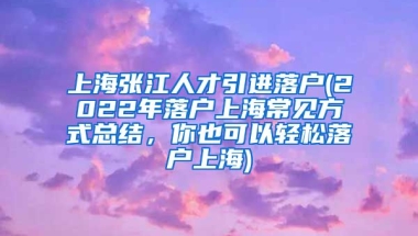 上海张江人才引进落户(2022年落户上海常见方式总结，你也可以轻松落户上海)