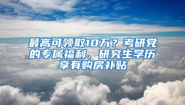 最高可领取10万？考研党的专属福利，研究生学历享有购房补贴