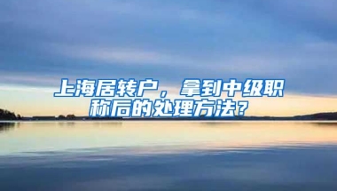 上海居转户，拿到中级职称后的处理方法？