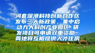 河套深港科技创新合作区发布三大新政策，集中启动九大科创产业园区 研发项目可申请双重资助 两地将互相提供人才住房