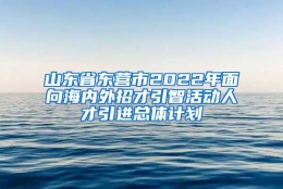 山东省东营市2022年面向海内外招才引智活动人才引进总体计划