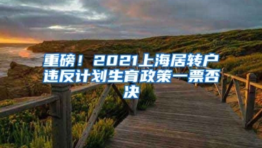 重磅！2021上海居转户违反计划生育政策一票否决