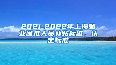 2021-2022年上海就业困难人员补贴标准、认定标准