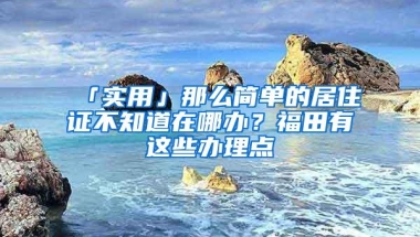 「实用」那么简单的居住证不知道在哪办？福田有这些办理点