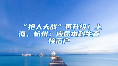 “抢人大战”再升级！上海、杭州：应届本科生直接落户