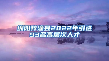 绵阳梓潼县2022年引进93名高层次人才