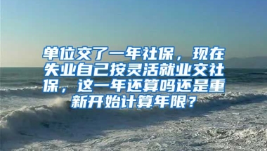 单位交了一年社保，现在失业自己按灵活就业交社保，这一年还算吗还是重新开始计算年限？