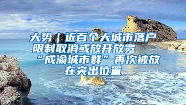 大势｜近百个大城市落户限制取消或放开放宽 “成渝城市群”再次被放在突出位置