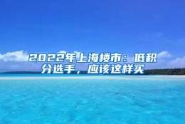 2022年上海楼市：低积分选手，应该这样买