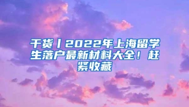 干货丨2022年上海留学生落户最新材料大全！赶紧收藏