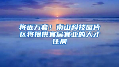 将近万套！南山科技园片区将提供宜居宜业的人才住房