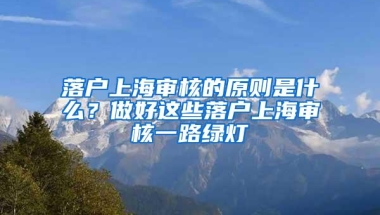 落户上海审核的原则是什么？做好这些落户上海审核一路绿灯