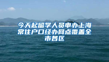 今天起留学人员申办上海常住户口经办网点覆盖全市各区