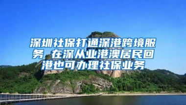 深圳社保打通深港跨境服务 在深从业港澳居民回港也可办理社保业务