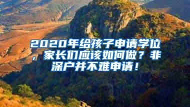 2020年给孩子申请学位，家长们应该如何做？非深户并不难申请！