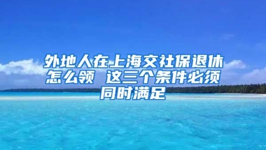 外地人在上海交社保退休怎么领 这三个条件必须同时满足