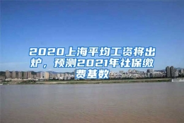 2020上海平均工资将出炉，预测2021年社保缴费基数