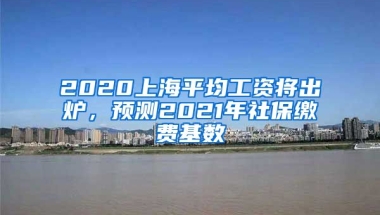 2020上海平均工资将出炉，预测2021年社保缴费基数