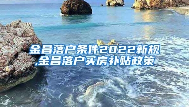 金昌落户条件2022新规,金昌落户买房补贴政策